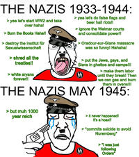 THE NAZIS 1933-1944: > yea let's start WW2 and take over haha! > Burn the Books Haha!! > destroy the Institut für Sexualwissenschaft > shred all the treaties!! > white aryans forever!! > yea let's do false flags and beer hall riots!! > ignore the Weimar courts and consolidate power!! > Oradour-sur-Glane massacre was so funny! Hahaha! > put the Jews, gays, and Slavs in ghettos and camps!!! 44 > make them labor until they break! Then we can gas and burn them in ovens!!! THE NAZIS MAY 1945: > but muh 1000 year reich 44 > it never happened! It's a hoax!! > *commits suicide to avoid Nuremberg* > "I was just following Orders"