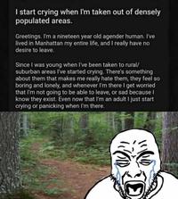 I start crying when I'm taken out of densely populated areas. Greetings. I'm a nineteen year old agender human. I've lived in Manhattan my entire life, and I really have no desire to leave. Since I was young when I've been taken to rural/ suburban areas I've started crying. There's something about them that makes me really hate them, they feel so boring and lonely, and whenever I'm there I get worried that I'm not going to be able to leave, or sad because I know they exist. Even now that I'm an adult I just start crying or panicking when I'm there. D