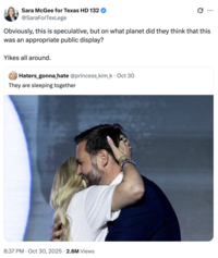 Sara McGee for Texas HD 132 @SaraForTexLege Obviously, this is speculative, but on what planet did they think that this was an appropriate public display? Yikes all around. Haters_gonna hate @princess_kim_k⚫ Oct 30 They are sleeping together 8:37 PM Oct 30, 2025 2.8M Views