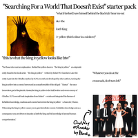 "Searching For a World That Doesn't Exist" starter pack "what if derlord3 saw himself behind the black tab? hear me out der-the lord-King 3-yellow (third colour in a rainbow)" "this is what the king in yellow looks like btw" "For those who want an explanation. Behind the yellow doors is “the king in yellow" an enigmatic entity found in the book series “the king in yellow" written by Robert W. Chambers. Later the entity is put into the Cthulhu mythos by H.P Lovecraft and developed by other authors, turning the king in yellow into a cosmic horror and an avatar/form/title of the old god "Hastur” the once benevolent god of shepherds. Hastur/the king in yellow is the half brother and sworn enemy of Cthulhu. H.P Lovecraft took inspiration from Robert's works and integrated his themes of forbidden knowledge, madness and cosmic horror into the king in yellow' scharacter/theme. Witnessing the king in yellow causes you to gain his infinite cosmic/forbidden knowledge and as a consequence you are driven to insanity as both the king and his knowledge is beyond human comprehension." "Whatever you do at rhe crossroads, don't turn left." PARALLEL LINES Blondie One Way or Another by Blondic