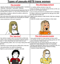 Types of pseudo-HSTS trans women The moralist The ultra-faggy tryhard -Spends virtually her whole time chastising AGPS / transbians |-Is a walking, talking caricature of gay men. / bisexuals / boymoders / manmoders/ fetishists. -More concerned with moral and sexual degeneracy than the average Mother Superior of a 19th century boarding school. -Does billions of callouts, callouts the callouts, callouts the callouts to the callouts. -Dark truths about their pasts and how they were a billion time worse than could be imagined will immanquably be revealed. -Literal embodiment of the word "projection". -Yasss sis slayyyyy, you low-key clocked that tea, so fish, you served so much chopped realness! -Lisp so strong and forced it's sometimes hard to understand. -Is often a mean girl to complement the catty gay man LARP, but might also be pretty nice. -Might be fairly passing or really honnish, often has a strange phenotype. -Unlike the moralist, rarely has skeletons in their closet. Proud latinx sex worker! The "gay boy" The chill pseudo-hussie -Gay identity is largely a way to be perceived as effeminate. -Taste in men is typically yaoi twinkxtwink reddit-tier femboy slop, or "I wish a big strong man would choke me uwu". -Likes befriending radfem, who in turn enjoy making them their -Overall pretty nice and clearly believes she is HSTS, so pet troon. -Acts pretty normally for a trans-woman (ie, like an AGP). -"Us HSTSS can like paradox grand strategy games and 14th century Ruthenian military tactics, too! -"Boyfriend" is just another gay boy LARPer 80% of the time. -Very performative, but rarely too antipathetic. people don't really challenge her claim out of sympathy. -Strongly meta-attracted, likely to end up marrying a man, but will sometimes discover she was "bisexual" all along. -Typically strongly dislikes drag. -Might be a perma-boymoder, probably a /tttt/ user. 2 years on sissy pills award 000