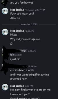 are you femboy yet Not Bubble Yesterday at 12:19 PM F--- you mean yet? Also, hiii November 2, 2025 Not Bubble 12:07 AM N---- Why did you message me :3 idk (edited) i just did Segs 6:13 AM 12:29 PM cuz it's been a while and i was wondering if ur getting groomed now Not Bubble 2:26 PM No, cant find anyone to groom me How about you? Found anyone to groom?