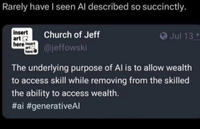 Rarely have I seen Al described so succinctly. insert art here insert art ( here Church of Jeff @jeffowski Jul 13 The underlying purpose of Al is to allow wealth to access skill while removing from the skilled the ability to access wealth. #ai #generativeAl