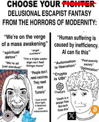 CHOOSE YOUR FIGHTER DELUSIONAL ESCAPIST FANTASY FROM THE HORRORS OF MODERNITY: "We're on the verge of a mass awakening" "spiritual detox" "We're all just stardust" "angel numbers" "I'm a triple water sign so I feel things more" "People don't need vaccines. They need more Tumeric" "Just avoid blue light. It destroys your mitochondria it "Human suffering is caused by inefficiency. Al can fix this" "Automation is liberation" "Crypto is UBI" இ ChatGPT "Death is a design flaw. Bio-tech fixes this" X "Post-scarcity society" "Optimization' B "