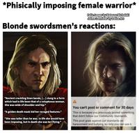 *Phisically imposing female warrior* Felix Jaeger by Mateusz Michalski Jaime Lannister by Dalisa Art Blonde swordsmen's reactions: "Ancient crackling linen bands, [...] clung to a form which had in life been that of a voluptuous woman. She was wide of shoulder and hip." "A golden death mask hid her ravaged features." "She was taller than he was. In life she would have been imposing, but in death she was terrifying." You can't post or comment for 30 days This is because you previously posted something that didn't follow our Community Standards. This post goes against our standards on harassment and bullying, so only you can see it.