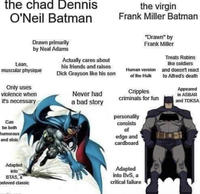 the chad Dennis O'Neil Batman Drawn primarily by Neal Adams Lean, muscular physique Only uses violence when it's necessary Actually cares about his friends and raises D--- Grayson like his son Never had a bad story the virgin Frank Miller Batman "Drawn" by Frank Miller Human version of the Hulk Cripples criminals for fun personality consists Treats Robins like soldiers and doesn't react to Alfred's death Appeared in ASBAR and TDKSA Can be both humorous and stoic of edge and cardboard Adapted into BTAS, a beloved classic Adapted into BvS, a critical failure