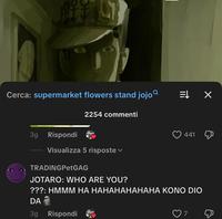 Cerca: supermarket flowers stand jojo = X 3g Rispondi 2254 commenti Visualizza 5 risposte TRADINGPetGAG JOTARO: WHO ARE YOU? 441 ???: HMMM HA HAHAHAHAHAHA KONO DIO DA 3g Rispondi 7 &