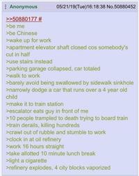 Anonymous >>50880177 # >be me >be Chinese >wake up for work 05/21/19(Tue)16:18:38 No.50880452 >apartment elevator shaft closed cos somebody's cut in half >use stairs instead >parking garage collapsed, car totaled >walk to work >barely avoid being swallowed by sidewalk sinkhole >narrowly dodge a car that runs over a 4 year old child >make it to train station >escalator eats guy in front of me >10 people trampled to death trying to board train >train derails, killing hundreds >crawl out of rubble and stumble to work >clock in at oil refinery >work 16 hours straight >take allotted 10 minute lunch break >light a c-------- >refinery explodes, 4 city blocks vaporized