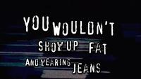 YOU WOULDN'T SHOW UP FAT AND WEARING JEANS