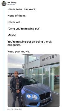 Mr. Plenty OfWudan Never seen Star Wars. None of them. Never will. "Omg you're missing out" Maybe. You're missing out on being a multi millionaire. Keep your movie. BENTLEY 2:16 PM - 12 Apr 2019 TB SEXY