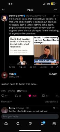 ← 11:41 Post LTE 454 DarkViperAU @DarkViperAU - 13h 0 600 It's morbidly ironic that the best way to honor a man who said empathy is bad and gun deaths a necessary cost is to feel nothing at his death. Empathy would betray his philosophy that we ought to show a brutal disregard for the wellbeing of anyone unlike ourselves. News Article Charlie Kirk Says Gun Deaths 'Unfortunately' Worth it to Keep 2nd Amendment ie Kirk: "I think empathy up New Age term that d damage" PUBLISHED APR 06, 2023 AT 05:39 PM EDT UPDATED APR 07, 2023 AT 08:44 AM EDT THE CHARLIE KIRK SHOW EMAIL: FREEDOM@CHARLIEKIRK.COM CHAR 392 403 5.7K IlII 180K TGG X.com @TGGonYT Just no need to tweet this man... 22:19 - 9/10/25 55K Views . 97 Relevant 1728 2.2K 67 ↑ View quotes > Exzzy @Exzzye • 13h brother charlie kirk was an evil evil man Post your reply G Q 19 ☑ 600