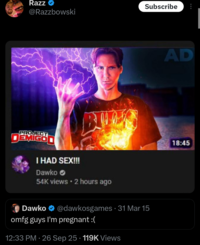 Razz Subscribe @Razzbowski BUD PROJECT DEMIGOD I HAD SEX!!! Dawko 54K views • 2 hours ago Dawko @dawkosgames · 31 Mar 15 omfg guys I'm pregnant :( 12:33 PM - 26 Sep 25 119K Views AD 18:45