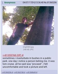: Anonymous 04/07/17(Fri)13:36:40 No.81360206 img0465.jpg 248 KB JPG >>81355768 (OP) # sometimes i masturbate in bushes in a public park. one day i notice a person behing me. it was tom cruise. all he said was "proceed". i felt uncomfortable and took a picture and left. >>81360256 # >>81363748 # >>81368649 #