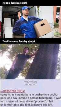 Me on a Tuesday at work Tom Cruise on a Tuesday at work >>81355768 (OP) # img0465.jpg 248 KB JPG sometimes i masturbate in bushes in a public park. one day i notice a person behing me. it was tom cruise. all he said was "proceed". i felt uncomfortable and took a picture and left.