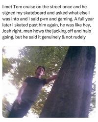 I met Tom cruise on the street once and he signed my skateboard and asked what else I was into and I said p--- and gaming. A full year later I skated past him again, he was like hey, Josh right, man hows the jacking off and halo going, but he said it genuinely & not rudely