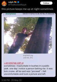 ralph Follow @TheRocketRalph this picture keeps me up at night sometimes Anonymous 04/07/17(Fri)13:36:40 No.81360206 >>81355768 (OP) # img0465.jpg 248 KB JPG sometimes i masturbate in bushes in a public park. one day i notice a person behing me. it was tom cruise. all he said was "proceed". i felt uncomfortable and took a picture and left. 2:38 PM 20 May 22
