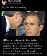 BurstAngel15 @BurstangelIn Sir, the Al is inbreeding. KE MA Lazgar Lockman; Artificer in cha.... 20h So, apparently Al 'art' is encountering a problem. There is so much Al 'art' out there that the programs are now starting to pull from it. And Al 'art' created through referencing Al 'art' is yielding worse and wo...