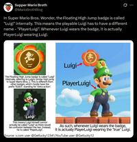 Supper Mario Broth @MarioBrothBlog 0 In Super Mario Bros. Wonder, the Floating High Jump badge is called "Luigi" internally. This means the playable Luigi has to have a different name - "PlayerLuigi". Whenever Luigi wears the badge, it is actually PlayerLuigi wearing Luigi. The Floating High Jump badge is called "Luigi" internally, referring to Luigi's similar high jump in Super Mario Bros. 2. This is different from other badges, which mostly have the prefix "ExAct", standing for "extra action". Luigi→ PlayerLuigi Luigi This means Luigi himself cannot actually be called "Luigi" as there would be confusion between the two. Instead, he is called "PlayerLuigi". As such, whenever Luigi wears the badge, it is actually PlayerLuigi wearing the "true" Luigi. Source: x.com user @Getlucky12341/YouTube user @Getlucky12