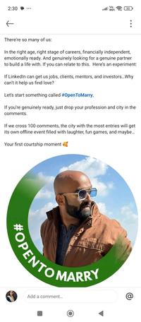 2:30 Vo 30 WiFi ← There're so many of us: In the right age, right stage of careers, financially independent, emotionally ready. And genuinely looking for a genuine partner to build a life with. If you can relate to this. Here's an experiment: If LinkedIn can get us jobs, clients, mentors, and investors... Why can't it help us find love? Let's start something called #Open ToMarry, If you're genuinely ready, just drop your profession and city in the comments. If we cross 100 comments, the city with the most entries will get its own offline event filled with laughter, fun games, and maybe... Your first courtship moment #OPENTON Add a comment... @