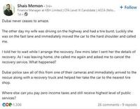 Shais Memon 3rd- Finance Manager at KBH Limited | CFA Level III Candidate | ACCA (fello... 1d- Dubai never ceases to amaze. + Follow The other day my wife was driving on the highway and had a tire burst. Luckily she was on the fast lane and immediately moved the car to the hard shoulder and called me. I told her to wait while I arrange the recovery. Few mins later I sent her the details of recovery. As I was leaving home, she called me again and asked me to cancel the recovery service. What happened? Dubai police saw all of this from one of their cameras and immediately arrived to the rescue along with a recovery truck and helped her take the car to the nearest tire shop. Where else can you pay zero income taxes and still receive highest level of public services? ece 1.306 26 comments-9 reposts