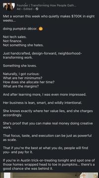 Founder | Transforming How People Gath... 4d Edited. Met a woman this week who quietly makes $700K in eight weeks... doing pumpkin décor. Not tech sales. Not finance. Not something she hates. Just handcrafted, design-forward, neighborhood- transforming work. Something she loves. Naturally, I got curious: What are her minimums? How does she allocate her time? What are the margins? And after learning more, I was even more impressed. Her business is lean, smart, and wildly intentional. She knows exactly where her value lies, and she charges accordingly. She's proof that you can make real money doing creative work. That focus, taste, and execution can be just as powerful as scale. That if you're the best at what you do, people will find you- and pay for it. If you're in Austin trick-or-treating tonight and spot one of those homes wrapped head to toe in pumpkins... there's a good chance she was behind it.