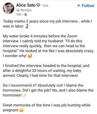 Alice Sato · 2nd RevOps 18h⚫ + Follow Today marks 2 years since my job interview... while I was in labor 2 My water broke 4 minutes before the Zoom interview. I calmly told my husband: "I'll do this interview really quickly, then we can head to the hospital." He looked at me like I was absolutely crazy, I wonder why! I finished the interview, headed to the hospital, and after a delightful 33 hours of waiting, my baby arrived. Clearly, I had time for that interview! Do I recommend it? Absolutely not! I blame the hormones. Did I get the job? No, and I also blame the hormones! Great memories of the time I was job hunting while pregnant