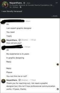 Nayanthara. · 3rd+ Co founder Malanoir & Founder Nantra Foundation | Br... 1d Edited I was literally harassed 7:06 pm Hii I am expert graphic designer You need ?reply Nayanthara (She/Her) How old are you? • 7:07 pm 7:07 pm 20 My experience is 2+,years In graphic designing Reply Reply Please You can hire me or not? Nayanthara (She/Her) 7:12 pm ...more Thank you for reaching out, I do need a graphic designer but, this isn't how professional communication works. I'll pass, thanks.