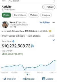 Activity Search + Follow 8,707 followers Posts Comments Videos Images Kevin X.. 2nd Founder, CEO at Alpha 18h + Follow In my early 30s and have $10.2M stuck in my 401k. When I worked at Google, I found a hidden Total Value i $10,232,508.73 Day Change +$66,548.97 (0.65%) ...more K Sep 29 Oct 06 Oct 13 Oct 20 Oct 27 Transfer EjDeposit Orders
