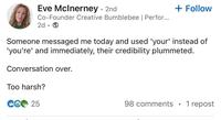 Eve McInerney - 2nd Co-Founder Creative Bumblebee | Perfor... 2d.→ + Follow Someone messaged me today and used 'your' instead of 'you're' and immediately, their credibility plummeted. Conversation over. Too harsh? CG 25 98 comments • 1 repost