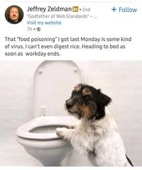Jeffrey Zeldman in ⚫ 2nd "Godfather of Web Standards" - Visit my website 7h⚫ + Follow That "food poisoning" I got last Monday is some kind of virus. I can't even digest rice. Heading to bed as soon as workday ends.