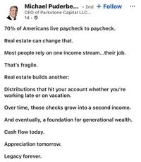 Michael Puderbe... 2nd + Follow . CEO of Parkstone Capital LLC... 1d → . 70% of Americans live paycheck to paycheck. Real estate can change that. Most people rely on one income stream...their job. That's fragile. Real estate builds another: Distributions that hit your account whether you're working late or on vacation. Over time, those checks grow into a second income. And eventually, a foundation for generational wealth. Cash flow today. Appreciation tomorrow. Legacy forever.