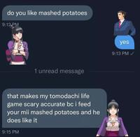 do you like mashed potatoes 9:12 PM 1 unread message that makes my tomodachi life game scary accurate bc i feed your mii mashed potatoes and he does like it 9:15 PM yes 9:13 PM✓