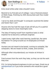 Sam Stallings in ⚫ 3rd+ Founder & CPTO at Artisan 1w •. + Follow | Buildin... Entry level white collar roles shouldn't exist. Rewind to my first job out of college. I was a financial analyst at Wells Fargo, finishing my 20th discounted cash flow model of the year. I sat at my desk and thought "a computer could do this better and faster than I can". Anyone who has had this type of job will tell you it's a painful stepping stone to more meaningful work. The idea of freeing myself from repetitive tasks is what inspired me to become a software engineer. I spent every night after work learning JavaScript, the same foundation I'm using to build our Al employees at Artisan today. Humans are not meant to be bored, running on autopilot, like computers. We are meant to think, create, and connect. Although often misunderstood, our mission at Artisan is simple: Free humans from the work they hate, so they can do the work they love. P.S. I'm hiring backend engineers to join our team. Email me at sam@artisan.co if you know someone who would be a good fit!