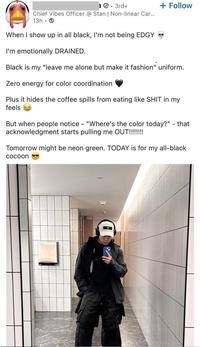 3rd+ Chief Vibes Officer @ Stan | Non-linear Car... 13h + Follow When I show up in all black, I'm not being EDGY I'm emotionally DRAINED. Black is my "leave me alone but make it fashion" uniform. Zero energy for color coordination Plus it hides the coffee spills from eating like S--- in my feels But when people notice - "Where's the color today?" - that acknowledgment starts pulling me OUT!!!!!!!! Tomorrow might be neon green. TODAY is for my all-black cocoon