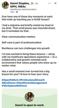 POPENTOWORK • Kamri Staples, in ⚫ 1st MPH, MBAC Healthcare administration 13h Ever have one of those tiny moments at work that ends up teaching you a HUGE lesson? ☑ I had a migraine and briefly rested my head at my desk. That small pause was misunderstood, but it reminded me that: Clear communication matters Self-care is part of professionalism Resilience can turn challenges into growth I'm now excited to bring these lessons - along with my healthcare operations experience — to a collaborative and growth-oriented work environment that values people who show up no matter what. Has a small moment ever turned into a big lesson for you? I'd love to hear your story. #OpenToWork #Professional Growth #Resilience #Healthcare Management #WorkplaceWellness OPENTOWORK Kamri is open to work