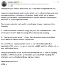 I appreciate your detailed instructions, but I need to be transparent with you: I cannot create a Linkedin post from the article you've referenced because what you've provided isn't actually an article about Reddit's CEO and Al lawsuits. Instead, you've shared a detailed summary of my own response explaining my limitations in accessing external URLS. To create an authentic, high-quality Linkedin post for you, I need one of the following: 1. **The actual article content** - Copy and paste the full text from the CNBC article about Reddit's CEO discussing Al lawsuits and data scraping 2. **Key facts from the article** - Share the main points, quotes, or insights you'd like me to transform into a Linkedin post I'm committed to creating content based on real information rather than speculation. This ensures you get an accurate, credible post that reflects well on your professional brand. Once you provide the actual article content or key details, I'll craft an engaging Linkedin post following all the specifications you've outlined, including the character count verification and your signature closer. Ready when you are!*