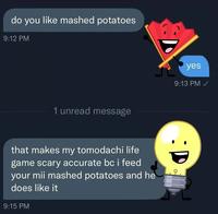 do you like mashed potatoes 9:12 PM 1 unread message yes 9:13 PM ✓ :D that makes my tomodachi life game scary accurate bc i feed your mii mashed potatoes and he does like it 9:15 PM