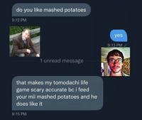 do you like mashed potatoes 9:12 PM 1 unread message that makes my tomodachi life game scary accurate bc i feed your mii mashed potatoes and he does like it 9:15 PM yes 9:13 PM