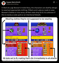 Supper Mario Broth @MarioBrothBlog Ø In Mario & Luigi: Bowser's Inside Story, the characters are deathly allergic to wearing inappropriate clothing. If Mario and Luigi are made to wear Bowser's clothes or vice versa, all their stats drop to 0. It is unknown if this is merely a code quirk or an intentional failsafe. Wearing clothes they're not supposed to be wearing EQUIPPABLE HP EQUIPPABLE HP 20 SP 20 SP 10 POW 20 POW DEF 260 DEF 120 SPEED King Shell STACHE Star Wear SPEED HORN No special effect. Punch Pumper Raises punch power 30%. LUIGI MARIO (BOWSER LUIGI MARIO BOWSER GEAR A SELECT GEAR A SELECT TOUCH TO EXPLAIN TOUCH TO EXPLAIN King Shell Star Wear Power Band HP 0 Bro Socks HP 0 Power Fangs POW Boots SP SP 0 GEAR GEAR POW POW Unequip Gear Unequip Gear DEF 0 DEF 0 Star Wear Wicked Shell Guardian Socks SPEED 0 Special Fangs SPEED O Rugged Socks STACHE Block Fangs CHORN DX POW Gloves 1 Peace Ring All stats set to 0, making them die immediately to all attacks Source: github.com user "The PurpleAnon", github.com/MnL-Modding/Cheatoglobin
