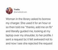 Tradia @amalieskram Woman in the library asked to borrow my charger. She used it for an hour or so then told me "thanks, add me on fb" and literally guided me, looking at my laptop over my shoulder, to her profile. I sent a request bc it felt awkward not to and now I see she rejected the request