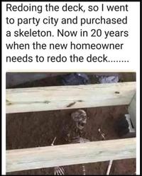 Redoing the deck, so I went. to party city and purchased. a skeleton. Now in 20 years. when the new homeowner needs to redo the deck.........