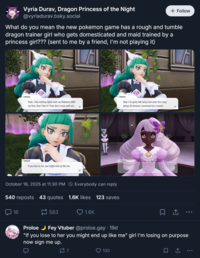 Vyria Durav, Dragon Princess of the Night @vyriadurav.bsky.social + Follow What do you mean the new pokemon game has a rough and tumble dragon trainer girl who gets domesticated and maid trained by a princess girl??? (sent to me by a friend, I'm not playing it) Lebanne Yeah, I like settling fights with my Pokémon AND my fists. Don't like it? Then don't mess with me. Lebanne Now I've gotta talk fancy and wear this crazy getup all because I promised her I would. F Lebanne If you lose to her, you might end up like me. October 18, 2025 at 11:30 PM Everybody can reply 540 reposts 43 quotes 1.6K likes 123 saves 16 583 1.6K Jacinthe ☐ ↑ ... Proloe Fey Vtuber @proloe.gay ⚫ 19d "If you lose to her you might end up like me" girl I'm losing on purpose now sign me up. 27 130