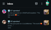 Inbox 目 ↑ 67 upvotes! Go see your post on r/ShitPostCrusaders: "The real world 3m is..." ↑ 65 upvotes! Go see your post on r/JoJoMemes: "The world is too ..." 33m