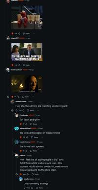 redtaboo ADMIN ⚫ 1d ago 105 Reply SAY CoachZZZ ADMIN 1d ago GIF THIS IS A BETRAYAL ON LEVELS THAT NO ONE'S EVER SEEN 146 Reply techiesgoboom ADMIN ⚫ 1d ago 99 The day of reckoning is at hand. Reply GIF system_dadmin · 1d ago H--------, the admins are marching on chivengard! 145 Reply PinotBougio ADMIN. 1d ago For flavor and glory! 97 Reply wejustcallitfood ADMIN 1d ago We sensed the ripples in the chivemind 120 Reply cassis-dreams ADMIN 21h ago the chives hath spoken 81 Reply Daincats 7h ago Now I feel like all those people in GoT who didn't think white walkers were real... One moment reddit admins don't exist, next minute they are gnawing on the chive brain. Vote > Reply NanoCurrency • 3h ago Lmao amazing analogy ↑ Vote Reply