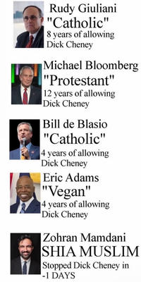 Rudy Giuliani "Catholic" 8 years of allowing D--- Cheney Michael Bloomberg "Protestant" 12 years of allowing D--- Cheney Bill de Blasio "Catholic" 4 years of allowing D--- Cheney Eric Adams "Vegan" 4 years of allowing D--- Cheney Zohran Mamdani SHIA MUSLIM Stopped D--- Cheney in -1 DAYS