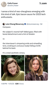 Colin Fraser @colin_fraser Ø .. sense a kind of neo-cheuginess emerging with this kind of talk. Epic bacon sauce for 2023 tech enthusiasts. Lulu Cheng Meservey Replying to @lulumeservey Compare: @lulumeservey · Nov 6 • the subject's neutral half-lidded gaze, filled with bored detachment and a hint of disdain... 1:48 PM • Nov 9, 2025 77.8K Views