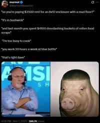 marmot @MarmotRespecter Ø... "so you're paying $3500 rent for an 8x12 enclosure with a mud floor?" "it's in bushwick" "and last month you spent $4100 doordashing buckets of rotten food scraps" "I'm too busy to cook" "you work 20 hours a week at blue bottle" "that's right dave" A 1SI SH 4:58 PM - Nov 7, 2025 -286.7K Views