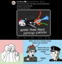 Eva Braun @transEva Braun • 05 jun The Communists, the Jews, and the Islamists despise Trans People. Don't be like Them 2 BOY WHITE GENOCIDE ISLAM DEFEND TRANS RIGHTS DEFEND EVROPA! 5 277 32 1,7K Hello, sir. I'm a Tranazi, trans women are women!! Seems like you need some gas, buddy. NOOO..