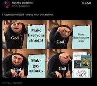 Trey the Explainer @Trey_Explainer I have committed heresy with this meme. Make God Everyone straight Make 4k60fpsHDR X.com God Make Homosexuality a sin Two of p Two younger male Benobes kissing God gay animals God PHOT 11:07 AM - 12/17/20 The main