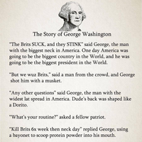 The Story of George Washington "The Brits SUCK, and they STINK" said George, the man with the biggest neck in America. One day America was going to be the biggest country in the World, and he was going to be the biggest president in the World. "But we wuz Brits," said a man from the crowd, and George shot him with a musket. "Any other questions" said George, the man with the widest lat spread in America. Dude's back was shaped like a Dorito. "What's your routine?" asked a fellow patriot. "Kill Brits 6x week then neck day" replied George, using a bayonet to scoop protein powder into his mouth.